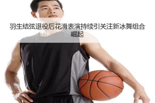 羽生结弦退役后花滑表演持续引关注新冰舞组合崛起
