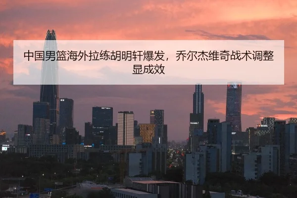 中国男篮海外拉练胡明轩爆发，乔尔杰维奇战术调整显成效