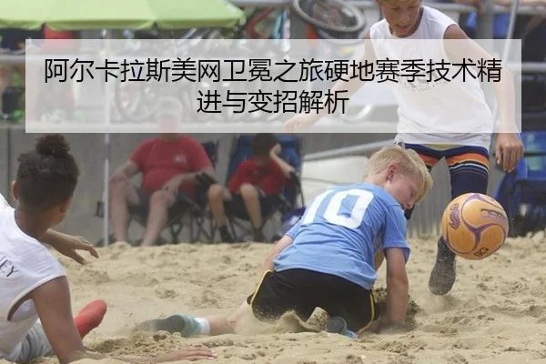 阿尔卡拉斯美网卫冕之旅硬地赛季技术精进与变招解析