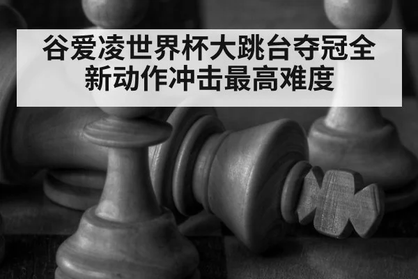 谷爱凌世界杯大跳台夺冠全新动作冲击最高难度